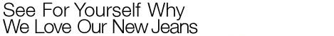 SEE FOR YOURSELF WHY WE LOVE OUR NEW JEANS