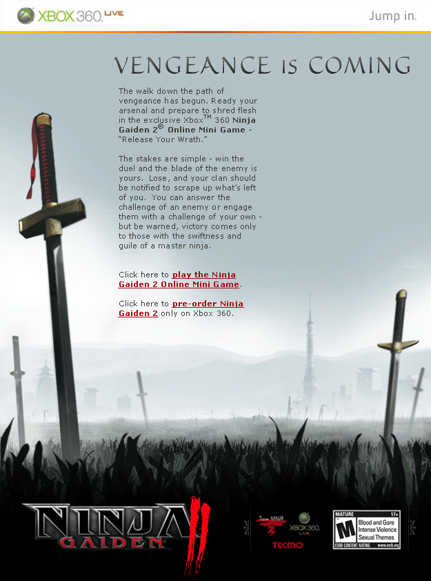 The walk down the path of vengeance has begun. Ready your arsenal and prepare to shred flesh in the exclusive Xbox 360 Ninja Gaiden 2 Online Mini Game “Release Your Wrath”.  The stakes are simple, win the duel and the blade of the enemy is yours.  Lose, and your clan should be notified to scrape up what’s left of you.  You can answer the challenge of an enemy or engage them with a challenge of your own but be warned, victory comes only to those with the swiftness and guile of a master ninja.  BUY IT NOW